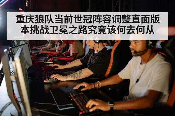 重庆狼队当前世冠阵容调整直面版本挑战卫冕之路究竟该何去何从