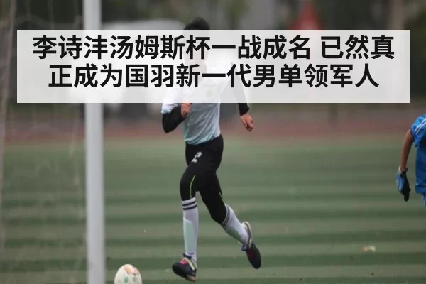 李诗沣汤姆斯杯一战成名 已然真正成为国羽新一代男单领军人