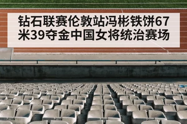 钻石联赛伦敦站冯彬铁饼67米39夺金中国女将统治赛场
